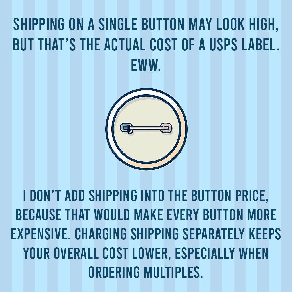 The image is a humorous commentary on the actual cost of shipping on a single button, as opposed to the cost of a USPS label. It suggests that adding shipping to the button price would make every button more expensive, while charging shipping separately keeps the overall cost lower, especially when ordering multiple buttons.